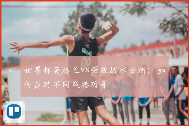世界杯英格兰vs强敌战术分析:如何应对不同风格对手