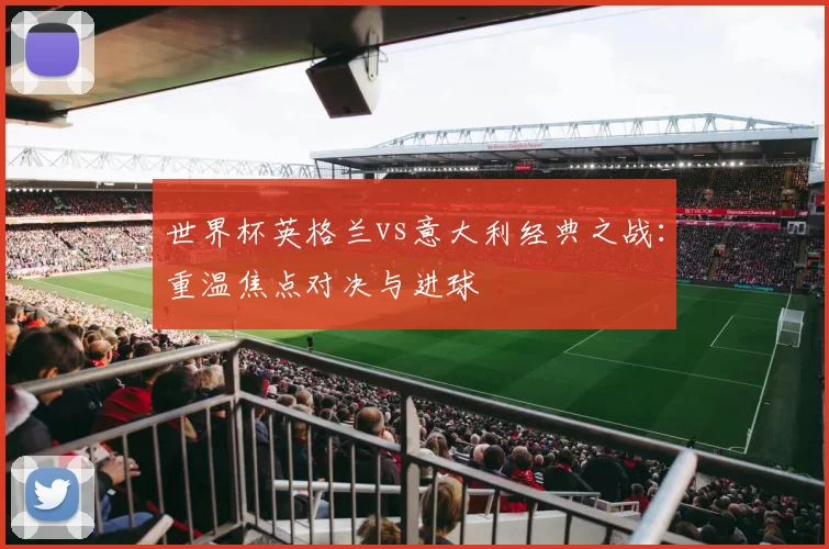 世界杯英格兰vs意大利经典之战:重温焦点对决与进球