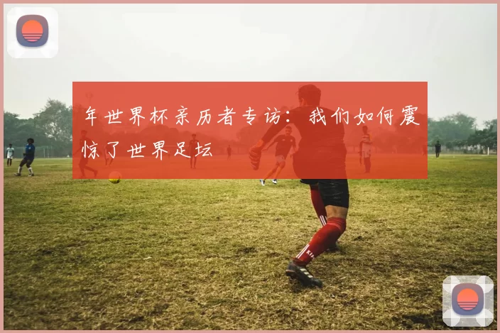 年世界杯亲历者专访:我们如何震惊了世界足坛