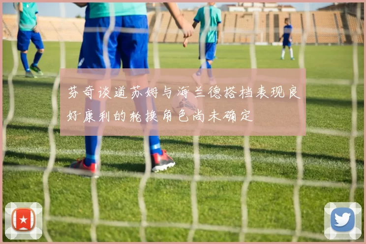 芬奇谈道苏姆与海兰德搭档表现良好康利的轮换角色尚未确定