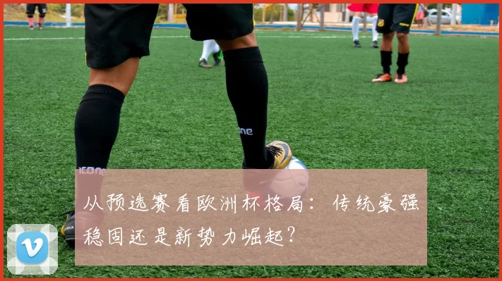 从预选赛看欧洲杯格局:传统豪强稳固还是新势力崛起?