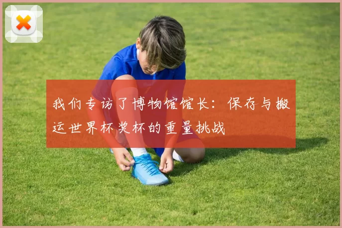 我们专访了博物馆馆长:保存与搬运世界杯奖杯的重量挑战
