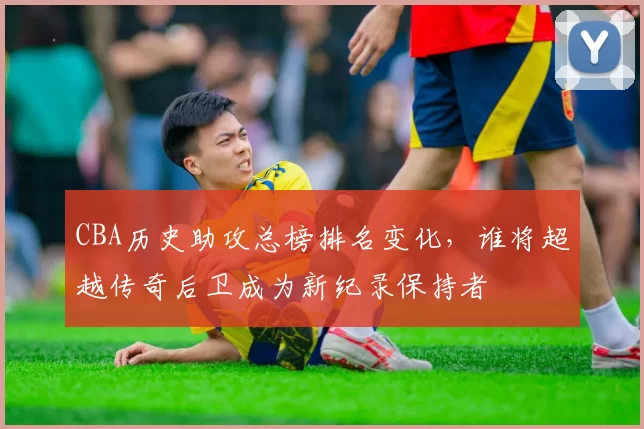 CBA历史助攻总榜排名变化,谁将超越传奇后卫成为新纪录保持者