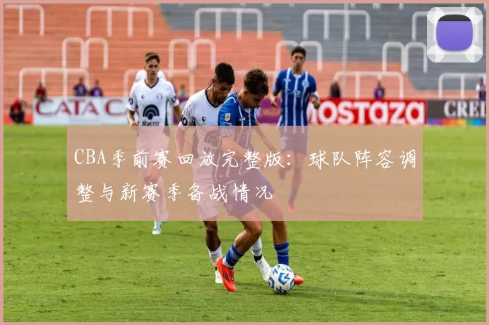 CBA季前赛回放完整版:球队阵容调整与新赛季备战情况