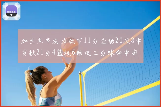 加兰末节发力砍下11分全场20投8中贡献21分4篮板6助攻三分球命中率高达375