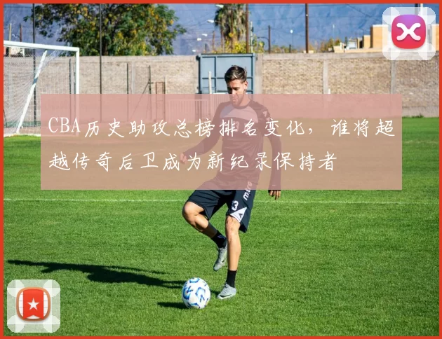 CBA历史助攻总榜排名变化，谁将超越传奇后卫成为新纪录保持者