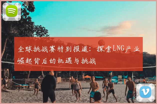 全球挑战赛特别报道:探索LNG产业崛起背后的机遇与挑战