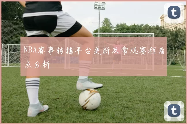 NBA赛事转播平台更新及常规赛程看点分析