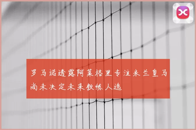罗马诺透露阿莱格里专注米兰皇马尚未决定未来教练人选