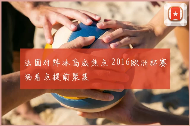 法国对阵冰岛成焦点 2016欧洲杯赛场看点提前聚集