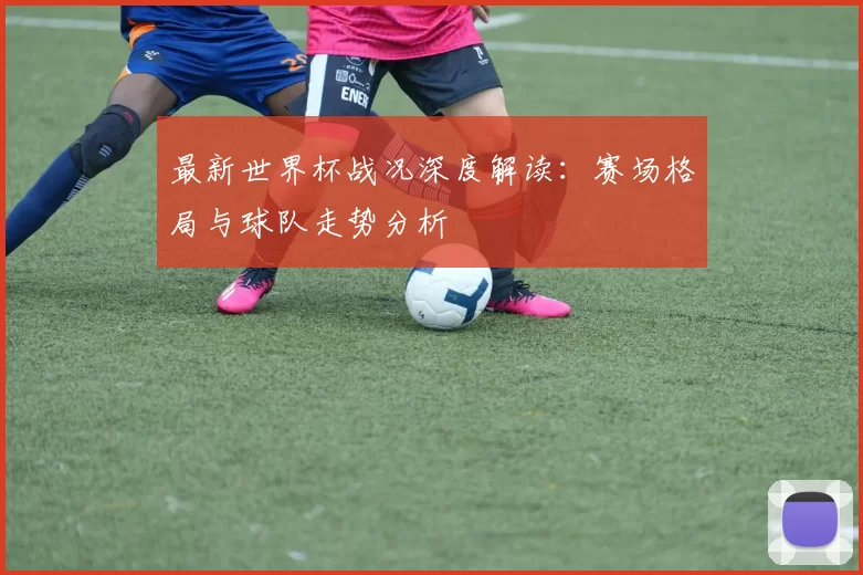 最新世界杯战况深度解读:赛场格局与球队走势分析