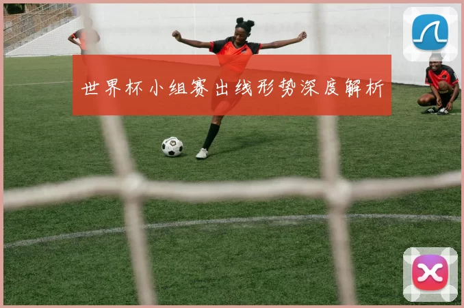 世界杯小组赛出线形势深度解析
