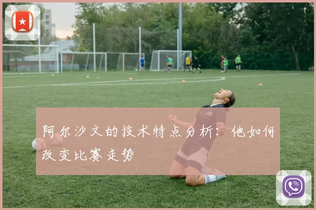 阿尔沙文的技术特点分析:他如何改变比赛走势