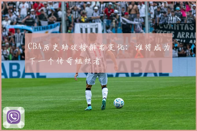 CBA历史助攻榜排名变化：谁将成为下一个传奇组织者