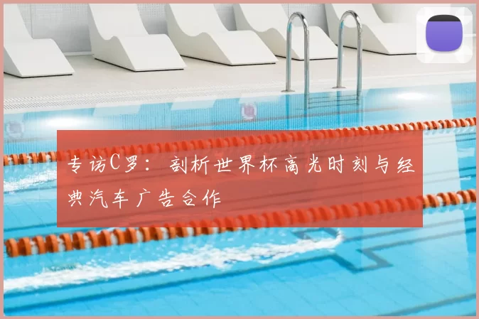 专访C罗:剖析世界杯高光时刻与经典汽车广告合作
