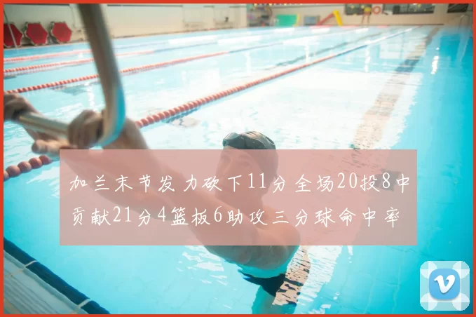 加兰末节发力砍下11分全场20投8中贡献21分4篮板6助攻三分球命中率高达375