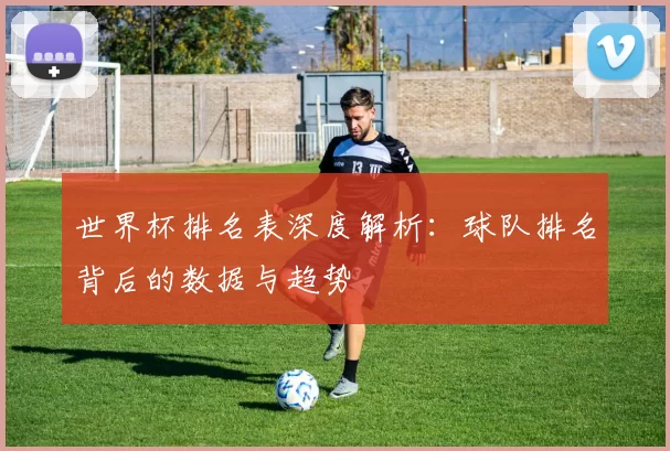 世界杯排名表深度解析:球队排名背后的数据与趋势