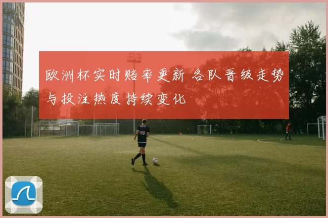 欧洲杯实时赔率更新 各队晋级走势与投注热度持续变化