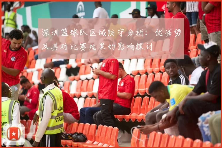 深圳篮球队区域防守分析:优劣势及其对比赛结果的影响探讨