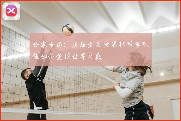 独家专访:历届女足世界杯冠军队伍如何登顶世界之巅
