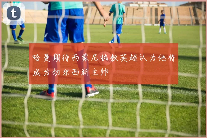 哈曼期待西蒙尼执教英超认为他将成为切尔西新主帅