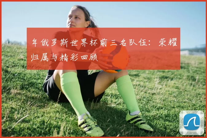 年俄罗斯世界杯前三名队伍:荣耀归属与精彩回顾