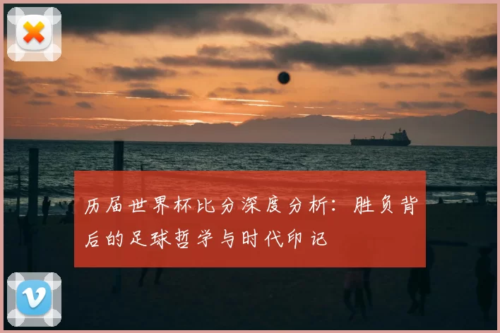 历届世界杯比分深度分析:胜负背后的足球哲学与时代印记