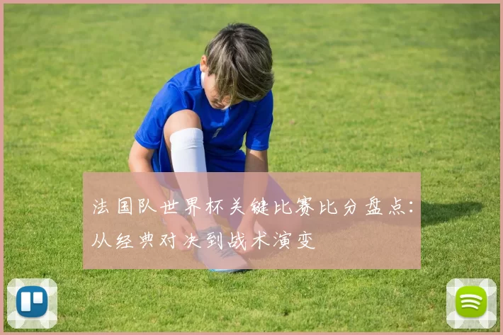 法国队世界杯关键比赛比分盘点:从经典对决到战术演变