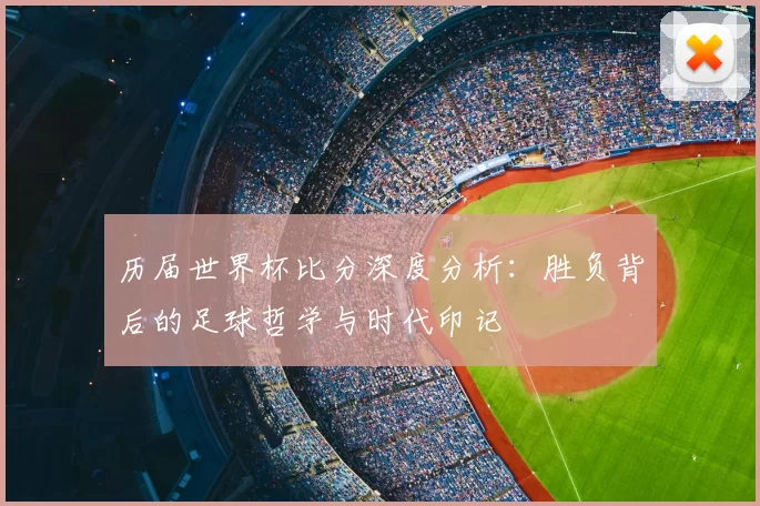 历届世界杯比分深度分析:胜负背后的足球哲学与时代印记