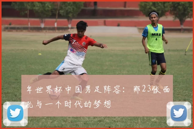 年世界杯中国男足阵容:那23张面孔与一个时代的梦想