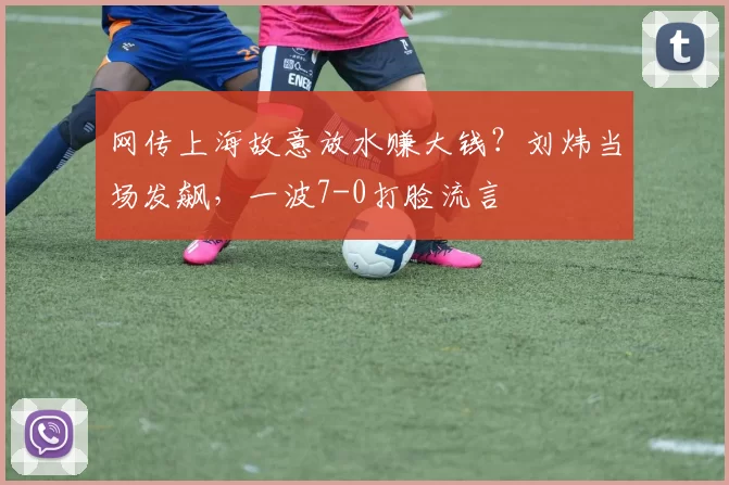 网传上海故意放水赚大钱?刘炜当场发飙,一波7-0打脸流言