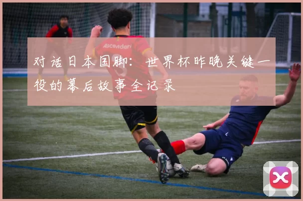 对话日本国脚:世界杯昨晚关键一役的幕后故事全记录