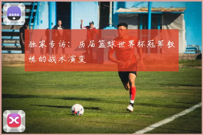 独家专访:历届篮球世界杯冠军教练的战术演变