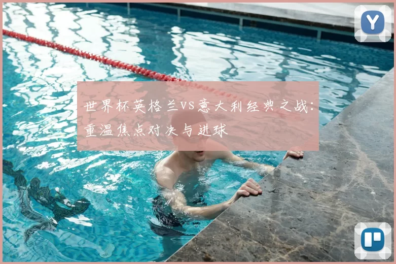 世界杯英格兰vs意大利经典之战：重温焦点对决与进球
