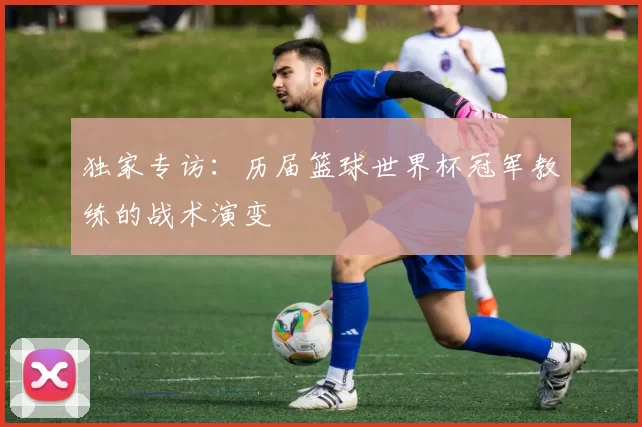 独家专访:历届篮球世界杯冠军教练的战术演变