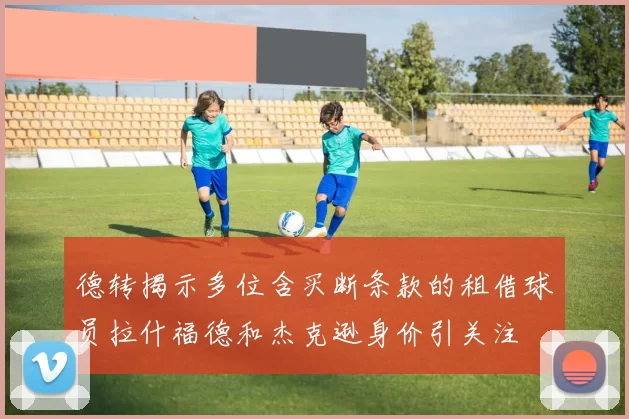 德转揭示多位含买断条款的租借球员拉什福德和杰克逊身价引关注