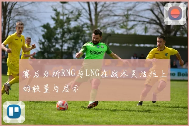 赛后分析RNG与LNG在战术灵活性上的较量与启示