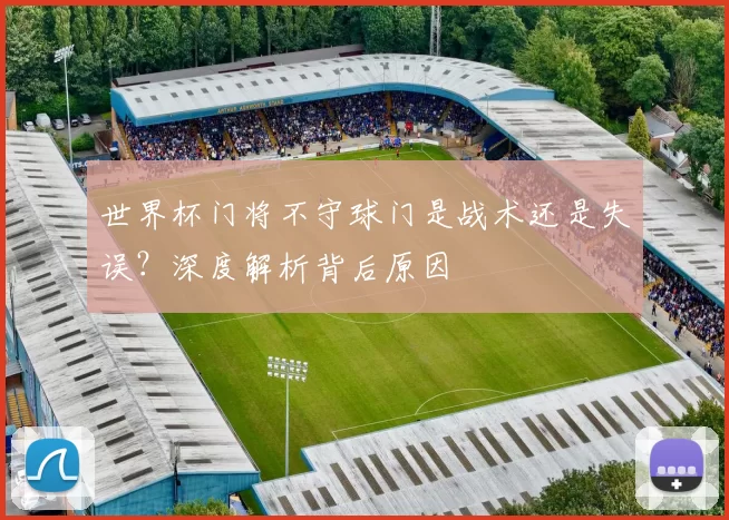 世界杯门将不守球门是战术还是失误?深度解析背后原因