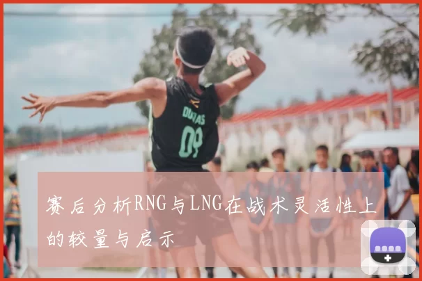赛后分析RNG与LNG在战术灵活性上的较量与启示
