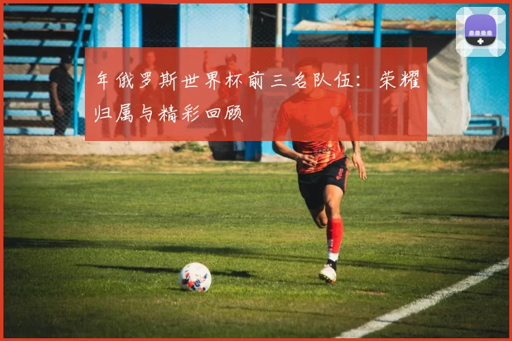 年俄罗斯世界杯前三名队伍：荣耀归属与精彩回顾
