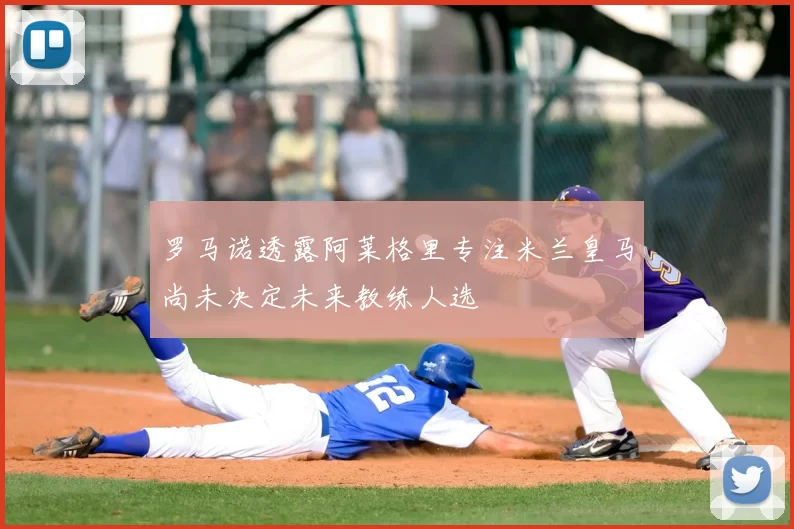 罗马诺透露阿莱格里专注米兰皇马尚未决定未来教练人选
