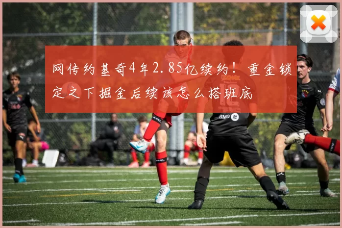 网传约基奇4年2.85亿续约！重金锁定之下掘金后续该怎么搭班底