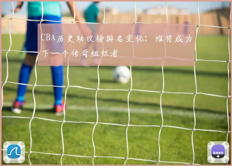 CBA历史助攻榜排名变化：谁将成为下一个传奇组织者