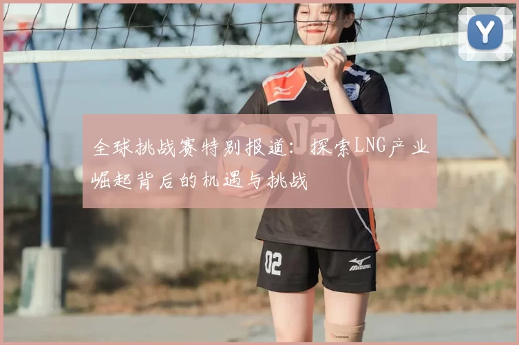 全球挑战赛特别报道：探索LNG产业崛起背后的机遇与挑战