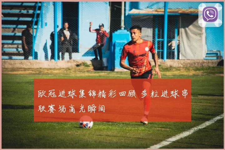 欧冠进球集锦精彩回顾 多粒进球串联赛场高光瞬间