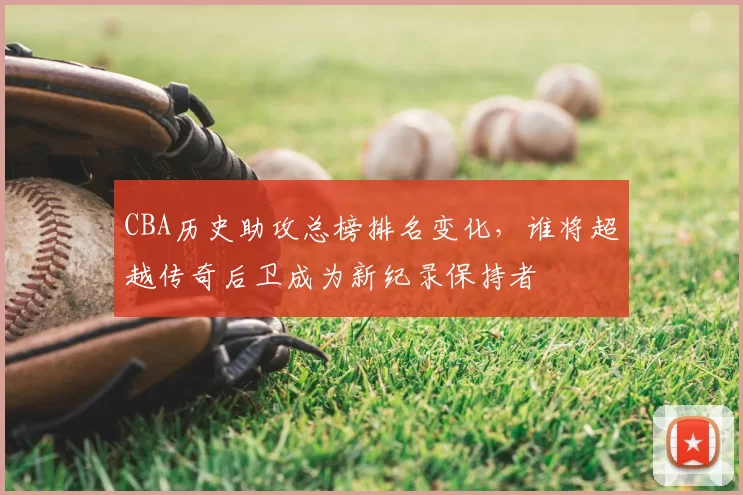 CBA历史助攻总榜排名变化,谁将超越传奇后卫成为新纪录保持者