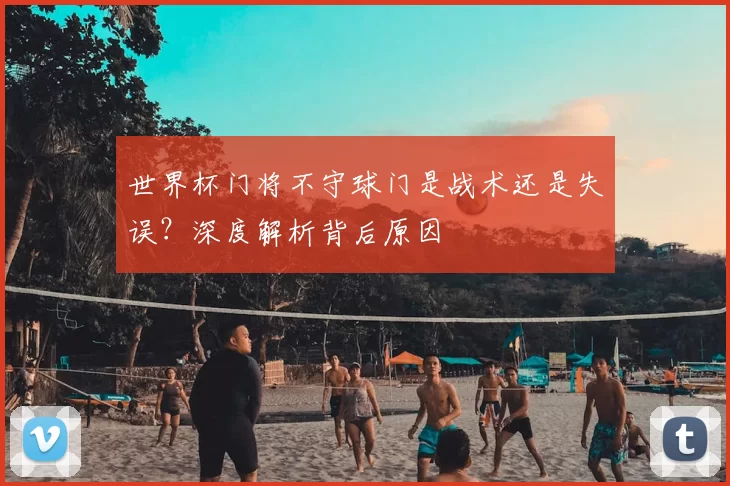 世界杯门将不守球门是战术还是失误？深度解析背后原因