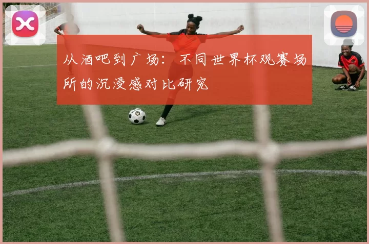 从酒吧到广场:不同世界杯观赛场所的沉浸感对比研究